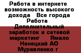 Работа в интернете, возможность высокого дохода - Все города Работа » Дополнительный заработок и сетевой маркетинг   . Ямало-Ненецкий АО,Муравленко г.